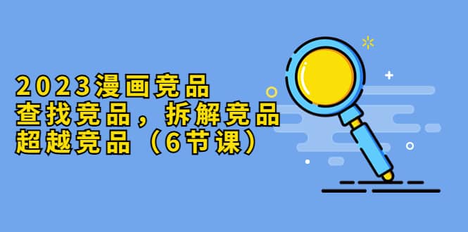 2023漫画竞品，查找竞品，拆解竞品，超越竞品（6节课）-小奔自媒体