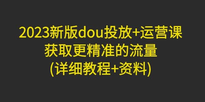 2023新版dou投放 运营课：获取更精准的流量(详细教程 资料)无水印-小奔自媒体