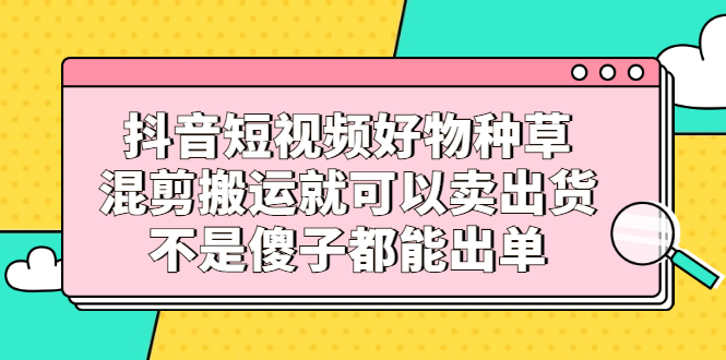 抖音短视频好物种草，混剪搬运就可以卖出货，不是傻子都能出单-小奔自媒体
