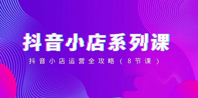 抖音小店-系列课，抖音小店运营全攻略（8节课）-小奔自媒体