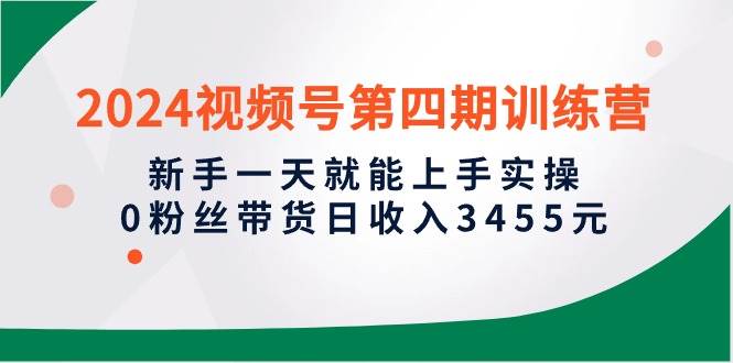 2024视频号第四期训练营，新手一天就能上手实操，0粉丝带货日收入3455元-小奔自媒体