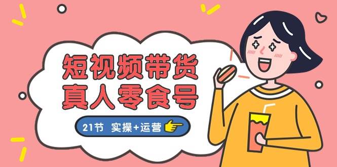 短视频带货真人零食号：更全面的零食带货教程：21节 实操+运营-小奔自媒体